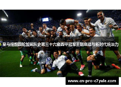 皇马提前四轮加冕队史第三十六座西甲冠军王朝底蕴与新时代统治力
